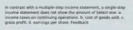 In contrast with a multiple-step income statement, a single-step income statement does not show the amount of Select one: a. income taxes on continuing operations. b. cost of goods sold. c. gross profit. d. earnings per share. Feedback