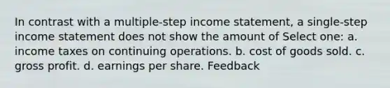 In contrast with a multiple-step income statement, a single-step income statement does not show the amount of Select one: a. income taxes on continuing operations. b. cost of goods sold. c. gross profit. d. earnings per share. Feedback