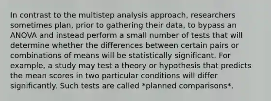 In contrast to the multistep analysis approach, researchers sometimes plan, prior to gathering their data, to bypass an ANOVA and instead perform a small number of tests that will determine whether the differences between certain pairs or combinations of means will be statistically significant. For example, a study may test a theory or hypothesis that predicts the mean scores in two particular conditions will differ significantly. Such tests are called *planned comparisons*.