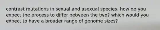 contrast mutations in sexual and asexual species. how do you expect the process to differ between the two? which would you expect to have a broader range of genome sizes?