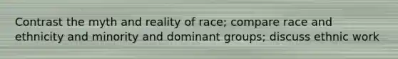 Contrast the myth and reality of race; compare race and ethnicity and minority and dominant groups; discuss ethnic work