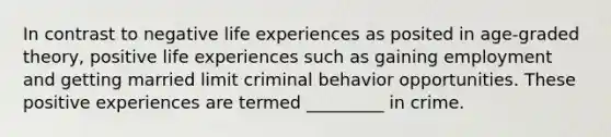 In contrast to negative life experiences as posited in age-graded theory, positive life experiences such as gaining employment and getting married limit criminal behavior opportunities. These positive experiences are termed _________ in crime.