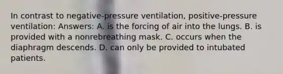 In contrast to negative-pressure ventilation, positive-pressure ventilation: Answers: A. is the forcing of air into the lungs. B. is provided with a nonrebreathing mask. C. occurs when the diaphragm descends. D. can only be provided to intubated patients.