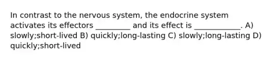 In contrast to the nervous system, the endocrine system activates its effectors _________ and its effect is ____________. A) slowly;short-lived B) quickly;long-lasting C) slowly;long-lasting D) quickly;short-lived