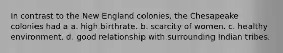 In contrast to the New England colonies, the Chesapeake colonies had a a. high birthrate. b. scarcity of women. c. healthy environment. d. good relationship with surrounding Indian tribes.