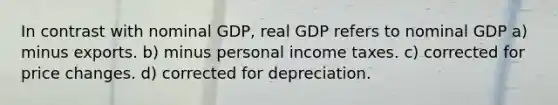 In contrast with nominal GDP, real GDP refers to nominal GDP a) minus exports. b) minus personal income taxes. c) corrected for price changes. d) corrected for depreciation.