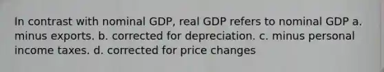 In contrast with nominal GDP, real GDP refers to nominal GDP a. minus exports. b. corrected for depreciation. c. minus personal income taxes. d. corrected for price changes