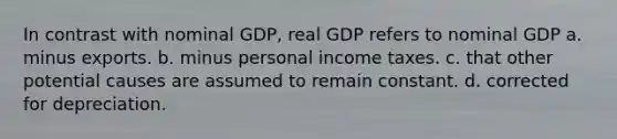 In contrast with nominal GDP, real GDP refers to nominal GDP a. minus exports. b. minus personal income taxes. c. that other potential causes are assumed to remain constant. d. corrected for depreciation.