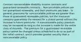 Contrast noncancelable disability income contracts and guaranteed renewable contracts. - Noncancelable policies are not guaranteed renewable, and their premiums are lower - In general, premiums for noncancelable policies are greater than those of guaranteed renewable policies, but the insurance company guarantees the renewal for a stated period without the increase in future premiums - A noncancelable policy premium may be increased as long as the increase is made for the entire class of insureds - The premium for a guaranteed renewable policy cannot be changed unless scheduled to do so as part of the initial contract, and it provides greater security than a noncancelable policy