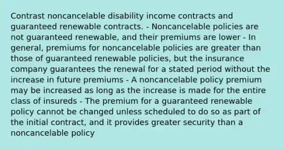 Contrast noncancelable disability income contracts and guaranteed renewable contracts. - Noncancelable policies are not guaranteed renewable, and their premiums are lower - In general, premiums for noncancelable policies are greater than those of guaranteed renewable policies, but the insurance company guarantees the renewal for a stated period without the increase in future premiums - A noncancelable policy premium may be increased as long as the increase is made for the entire class of insureds - The premium for a guaranteed renewable policy cannot be changed unless scheduled to do so as part of the initial contract, and it provides greater security than a noncancelable policy