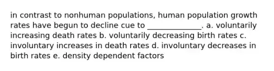 in contrast to nonhuman populations, human population growth rates have begun to decline cue to ______________. a. voluntarily increasing death rates b. voluntarily decreasing birth rates c. involuntary increases in death rates d. involuntary decreases in birth rates e. density dependent factors