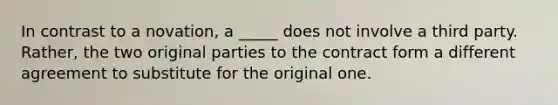 In contrast to a novation, a _____ does not involve a third party. Rather, the two original parties to the contract form a different agreement to substitute for the original one.