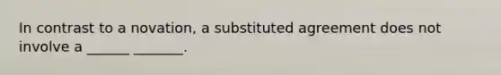 In contrast to a novation, a substituted agreement does not involve a ______ _______.