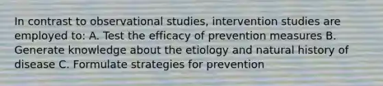 In contrast to observational studies, intervention studies are employed to: A. Test the efficacy of prevention measures B. Generate knowledge about the etiology and natural history of disease C. Formulate strategies for prevention