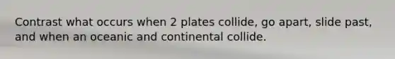 Contrast what occurs when 2 plates collide, go apart, slide past, and when an oceanic and continental collide.