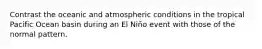 Contrast the oceanic and atmospheric conditions in the tropical Pacific Ocean basin during an El Niño event with those of the normal pattern.