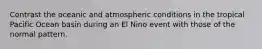 Contrast the oceanic and atmospheric conditions in the tropical Pacific Ocean basin during an El Nino event with those of the normal pattern.