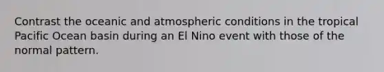 Contrast the oceanic and atmospheric conditions in the tropical Pacific Ocean basin during an El Nino event with those of the normal pattern.