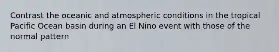 Contrast the oceanic and atmospheric conditions in the tropical Pacific Ocean basin during an El Nino event with those of the normal pattern