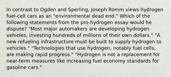 In contrast to Ogden and Sperling, Joseph Romm views hydrogen fuel-cell cars as an "environmental dead end." Which of the following statements from the pro-hydrogen essay would he dispute? "Most major automakers are developing hydrogen vehicles, investing hundreds of millions of their own dollars." "A new refueling infrastructure must be built to supply hydrogen to vehicles." "Technologies that use hydrogen, notably fuel cells, are making rapid progress." "Hydrogen is not a replacement for near-term measures like increasing fuel economy standards for gasoline cars."