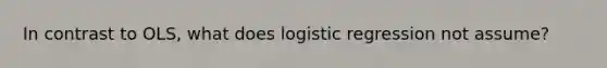 In contrast to OLS, what does logistic regression not assume?