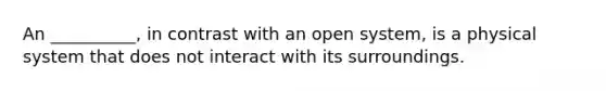 An __________, in contrast with an open system, is a physical system that does not interact with its surroundings.