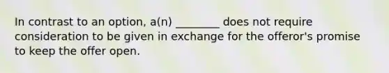 In contrast to an option, a(n) ________ does not require consideration to be given in exchange for the offeror's promise to keep the offer open.