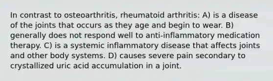 In contrast to osteoarthritis, rheumatoid arthritis: A) is a disease of the joints that occurs as they age and begin to wear. B) generally does not respond well to anti-inflammatory medication therapy. C) is a systemic inflammatory disease that affects joints and other body systems. D) causes severe pain secondary to crystallized uric acid accumulation in a joint.