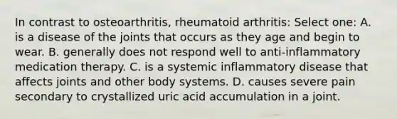 In contrast to osteoarthritis, rheumatoid arthritis: Select one: A. is a disease of the joints that occurs as they age and begin to wear. B. generally does not respond well to anti-inflammatory medication therapy. C. is a systemic inflammatory disease that affects joints and other body systems. D. causes severe pain secondary to crystallized uric acid accumulation in a joint.