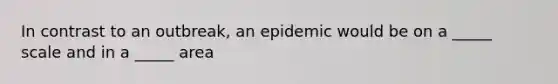 In contrast to an outbreak, an epidemic would be on a _____ scale and in a _____ area