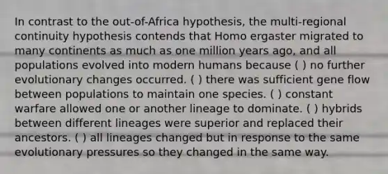 In contrast to the out-of-Africa hypothesis, the multi-regional continuity hypothesis contends that Homo ergaster migrated to many continents as much as one million years ago, and all populations evolved into modern humans because ( ) no further evolutionary changes occurred. ( ) there was sufficient gene flow between populations to maintain one species. ( ) constant warfare allowed one or another lineage to dominate. ( ) hybrids between different lineages were superior and replaced their ancestors. ( ) all lineages changed but in response to the same evolutionary pressures so they changed in the same way.