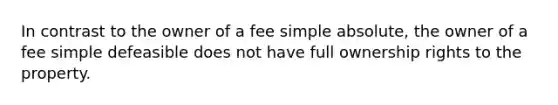 In contrast to the owner of a fee simple absolute, the owner of a fee simple defeasible does not have full ownership rights to the property.