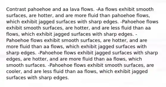 Contrast pahoehoe and aa lava flows. -Aa flows exhibit smooth surfaces, are hotter, and are more fluid than pahoehoe flows, which exhibit jagged surfaces with sharp edges. -Pahoehoe flows exhibit smooth surfaces, are hotter, and are less fluid than aa flows, which exhibit jagged surfaces with sharp edges. -Pahoehoe flows exhibit smooth surfaces, are hotter, and are more fluid than aa flows, which exhibit jagged surfaces with sharp edges. -Pahoehoe flows exhibit jagged surfaces with sharp edges, are hotter, and are more fluid than aa flows, which smooth surfaces. -Pahoehoe flows exhibit smooth surfaces, are cooler, and are less fluid than aa flows, which exhibit jagged surfaces with sharp edges.