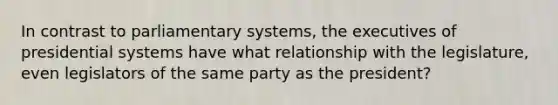 In contrast to parliamentary systems, the executives of presidential systems have what relationship with the legislature, even legislators of the same party as the president?