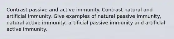 Contrast passive and active immunity. Contrast natural and artificial immunity. Give examples of natural passive immunity, natural active immunity, artificial passive immunity and artificial active immunity.