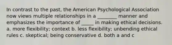 In contrast to the past, the American Psychological Association now views multiple relationships in a ________ manner and emphasizes the importance of _____ in making ethical decisions. a. more flexibility; context b. less flexibility; unbending ethical rules c. skeptical; being conservative d. both a and c