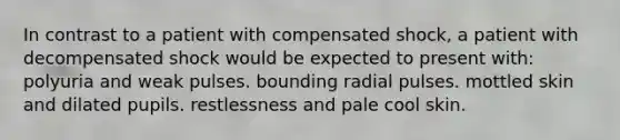 In contrast to a patient with compensated shock, a patient with decompensated shock would be expected to present with: polyuria and weak pulses. bounding radial pulses. mottled skin and dilated pupils. restlessness and pale cool skin.