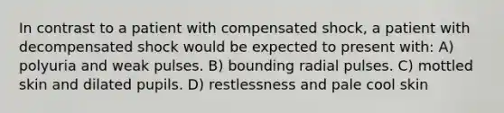 In contrast to a patient with compensated shock, a patient with decompensated shock would be expected to present with: A) polyuria and weak pulses. B) bounding radial pulses. C) mottled skin and dilated pupils. D) restlessness and pale cool skin