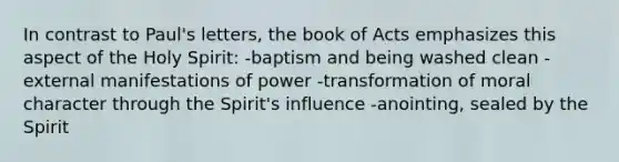 In contrast to Paul's letters, the book of Acts emphasizes this aspect of the Holy Spirit: -baptism and being washed clean -external manifestations of power -transformation of moral character through the Spirit's influence -anointing, sealed by the Spirit