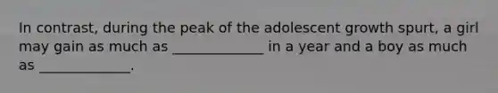 In contrast, during the peak of the adolescent growth spurt, a girl may gain as much as _____________ in a year and a boy as much as _____________.