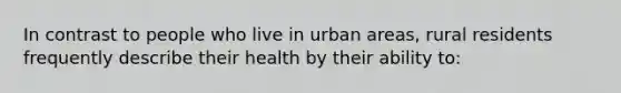 In contrast to people who live in urban areas, rural residents frequently describe their health by their ability to: