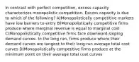 In contrast with perfect competition, excess capacity characterizes monopolistic competition. Excess capacity is due to which of the following? A)Monopolistically competitive markets have low barriers to entry B)Monopolistically competitive firms produce where marginal revenue is equal to marginal cost C)Monopolistically competitive firms face downward-sloping demand curves. In the long run, firms produce where their demand curves are tangent to their long-run average total cost curves D)Monopolistically competitive firms produce at the minimum point on their average total cost curves