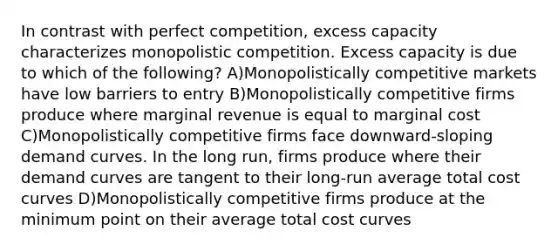 In contrast with perfect competition, excess capacity characterizes monopolistic competition. Excess capacity is due to which of the following? A)Monopolistically competitive markets have low barriers to entry B)Monopolistically competitive firms produce where marginal revenue is equal to marginal cost C)Monopolistically competitive firms face downward-sloping demand curves. In the long run, firms produce where their demand curves are tangent to their long-run average total cost curves D)Monopolistically competitive firms produce at the minimum point on their average total cost curves