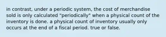 in contrast, under a periodic system, the cost of merchandise sold is only calculated "periodically" when a physical count of the inventory is done. a physical count of inventory usually only occurs at the end of a fiscal period. true or false.