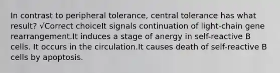 In contrast to peripheral tolerance, central tolerance has what result? √Correct choiceIt signals continuation of light-chain gene rearrangement.It induces a stage of anergy in self-reactive B cells. It occurs in the circulation.It causes death of self-reactive B cells by apoptosis.