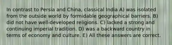 In contrast to Persia and China, classical India A) was isolated from the outside world by formidable geographical barriers. B) did not have well-developed religions. C) lacked a strong and continuing imperial tradition. D) was a backward country in terms of economy and culture. E) All these answers are correct.