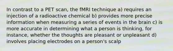 In contrast to a PET scan, the fMRI technique a) requires an injection of a radioactive chemical b) provides more precise information when measuring a series of events in the brain c) is more accurate in determining what a person is thinking, for instance, whether the thoughts are pleasant or unpleasant d) involves placing electrodes on a person's scalp