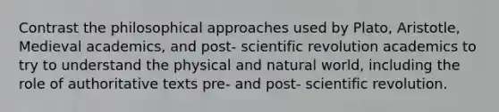 Contrast the philosophical approaches used by Plato, Aristotle, Medieval academics, and post- scientific revolution academics to try to understand the physical and natural world, including the role of authoritative texts pre- and post- scientific revolution.