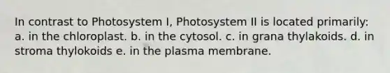 In contrast to Photosystem I, Photosystem II is located primarily: a. in the chloroplast. b. in the cytosol. c. in grana thylakoids. d. in stroma thylokoids e. in the plasma membrane.