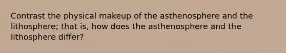 Contrast the physical makeup of the asthenosphere and the lithosphere; that is, how does the asthenosphere and the lithosphere differ?